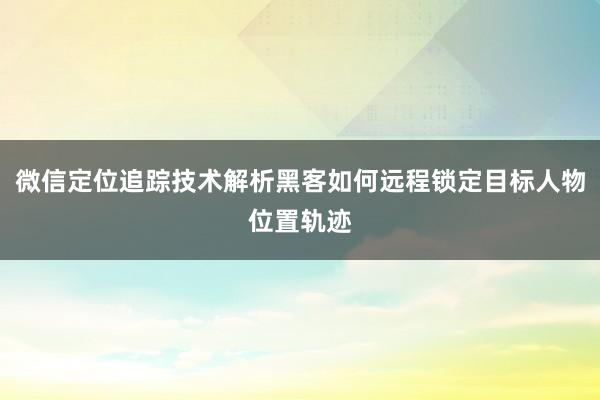 微信定位追踪技术解析黑客如何远程锁定目标人物位置轨迹