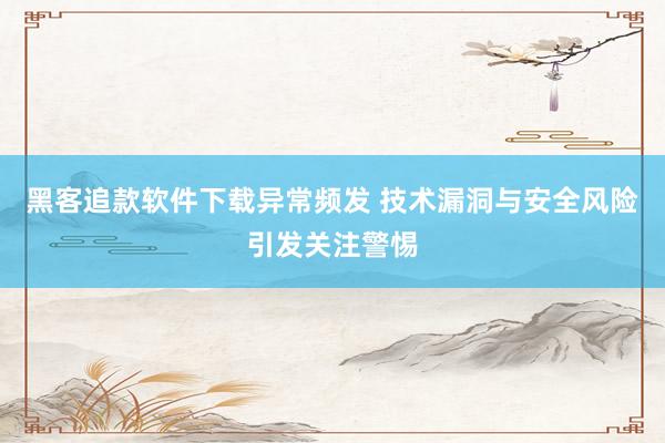 黑客追款软件下载异常频发 技术漏洞与安全风险引发关注警惕