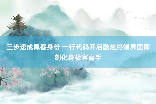 三步速成黑客身份 一行代码开启酷炫终端界面即刻化身极客高手