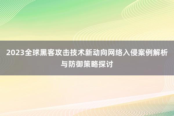2023全球黑客攻击技术新动向网络入侵案例解析与防御策略探讨