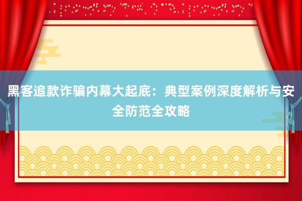 黑客追款诈骗内幕大起底：典型案例深度解析与安全防范全攻略